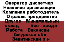 Оператор-диспетчер › Название организации ­ Компания-работодатель › Отрасль предприятия ­ Другое › Минимальный оклад ­ 1 - Все города Работа » Вакансии   . Амурская обл.,Завитинский р-н